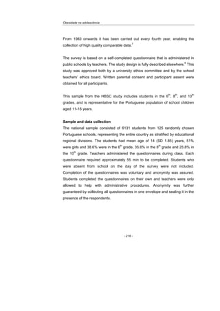 Obesidade na adolescência
- 218 -
From 1983 onwards it has been carried out every fourth year, enabling the
collection of high quality comparable data.
7
The survey is based on a self-completed questionnaire that is administered in
public schools by teachers. The study design is fully described elsewhere.
8
This
study was approved both by a university ethics committee and by the school
teachers’ ethics board. Written parental consent and participant assent were
obtained for all participants.
This sample from the HBSC study includes students in the 6
th
, 8
th
, and 10
th
grades, and is representative for the Portuguese population of school children
aged 11-16 years.
Sample and data collection
The national sample consisted of 6131 students from 125 randomly chosen
Portuguese schools, representing the entire country as stratified by educational
regional divisions. The students had mean age of 14 (SD 1.85) years, 51%
were girls and 38.6% were in the 6
th
grade, 35.6% in the 8
th
grade and 25.8% in
the 10
th
grade. Teachers administered the questionnaires during class. Each
questionnaire required approximately 55 min to be completed. Students who
were absent from school on the day of the survey were not included.
Completion of the questionnaires was voluntary and anonymity was assured.
Students completed the questionnaires on their own and teachers were only
allowed to help with administrative procedures. Anonymity was further
guaranteed by collecting all questionnaires in one envelope and sealing it in the
presence of the respondents.
 