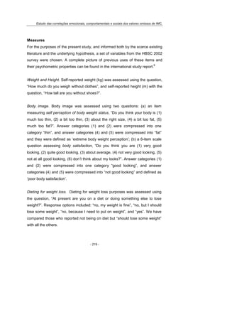 Estudo das correlações emocionais, comportamentais e sociais dos valores omissos de IMC.
- 219 -
Measures
For the purposes of the present study, and informed both by the scarce existing
literature and the underlying hypothesis, a set of variables from the HBSC 2002
survey were chosen. A complete picture of previous uses of these items and
their psychometric properties can be found in the international study report.
9
Weight and Height. Self-reported weight (kg) was assessed using the question,
“How much do you weigh without clothes”, and self-reported height (m) with the
question, “How tall are you without shoes?”.
Body image. Body image was assessed using two questions: (a) an item
measuring self perception of body weight status, “Do you think your body is (1)
much too thin, (2) a bit too thin, (3) about the right size, (4) a bit too fat, (5)
much too fat?”. Answer categories (1) and (2) were compressed into one
category “thin”, and answer categories (4) and (5) were compressed into “fat”
and they were defined as ‘extreme body weight perception’; (b) a 6-item scale
question assessing body satisfaction, “Do you think you are (1) very good
looking, (2) quite good looking, (3) about average, (4) not very good looking, (5)
not at all good looking, (6) don’t think about my looks?”. Answer categories (1)
and (2) were compressed into one category “good looking”, and answer
categories (4) and (5) were compressed into “not good looking” and defined as
‘poor body satisfaction’.
Dieting for weight loss. Dieting for weight loss purposes was assessed using
the question, “At present are you on a diet or doing something else to lose
weight?”. Response options included: “no, my weight is fine”, “no, but I should
lose some weight”, “no, because I need to put on weight”, and “yes”. We have
compared those who reported not being on diet but “should lose some weight”
with all the others.
 