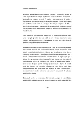 Obesidade na adolescência
- 22 -
sido mais prevalentes no grupo dos mais jovens (11 e 13 anos). Através de
uma regressão linear múltipla exploramos possíveis factores associados à
percepção da imagem corporal. A idade, o comportamento de dieta, a
percepção de uma aparência física com excesso de peso e o IMC associaram-
se significativamente com a percepção da imagem corporal. O IMC, o
comportamento de dieta e a percepção de uma aparência física com excesso
de peso revelaram-se positivamente associados, enquanto a idade se associou
negativamente.
Uma percepção frequentemente inadequada da necessidade de fazer dieta,
uma avaliação precária da sua saúde e um potencial isolamento social,
colocam o adolescente obeso e com excesso de peso num risco acrescido
para a sua trajectória de desenvolvimento.
Através do questionário HBSC não é possível a não ser indirectamente avaliar
da qualidade de vida dos adolescentes obesos. Houve, no entanto, neste
estudo possibilidade de incluir um indicador que consideramos poder dar um
contributo importante para a avaliação da qualidade de vida relacionada com a
saúde. Trata-se da Escada de Cantril que com os seus 10 degraus (em que o
degrau 10 representa a melhor vida possível e o degrau 0, a pior possível),
permite avaliar o grau de satisfação com a vida. Os adolescentes obesos e
com excesso de peso quando interrogados sobre qual o degrau da escada
onde se situavam no momento, colocaram-se num degrau mais baixo
comparativamente aos seus pares sem excesso de peso. Este resultado é
concordante com estudos anteriores que avaliaram a qualidade de vida dos
adolescentes obesos.
Este estudo revelou-se único no que diz respeito à avaliação da exposição dos
adolescentes obesos a padrões de risco de consumo de álcool. De acordo com
 