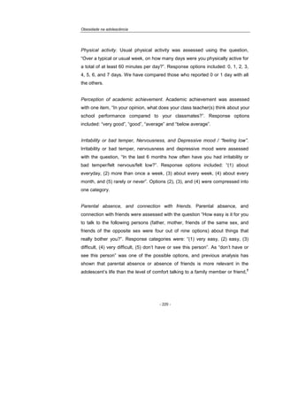 Obesidade na adolescência
- 220 -
Physical activity. Usual physical activity was assessed using the question,
“Over a typical or usual week, on how many days were you physically active for
a total of at least 60 minutes per day?”. Response options included: 0, 1, 2, 3,
4, 5, 6, and 7 days. We have compared those who reported 0 or 1 day with all
the others.
Perception of academic achievement. Academic achievement was assessed
with one item, “In your opinion, what does your class teacher(s) think about your
school performance compared to your classmates?”. Response options
included: “very good”, “good”, “average” and “below average”.
Irritability or bad temper, Nervousness, and Depressive mood / “feeling low”.
Irritability or bad temper, nervousness and depressive mood were assessed
with the question, “In the last 6 months how often have you had irritability or
bad temper/felt nervous/felt low?”. Response options included: “(1) about
everyday, (2) more than once a week, (3) about every week, (4) about every
month, and (5) rarely or never”. Options (2), (3), and (4) were compressed into
one category.
Parental absence, and connection with friends. Parental absence, and
connection with friends were assessed with the question “How easy is it for you
to talk to the following persons (father, mother, friends of the same sex, and
friends of the opposite sex were four out of nine options) about things that
really bother you?”. Response categories were: “(1) very easy, (2) easy, (3)
difficult, (4) very difficult, (5) don’t have or see this person”. As “don’t have or
see this person” was one of the possible options, and previous analysis has
shown that parental absence or absence of friends is more relevant in the
adolescent’s life than the level of comfort talking to a family member or friend,
8
 