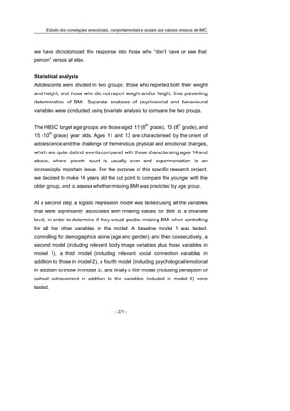 Estudo das correlações emocionais, comportamentais e sociais dos valores omissos de IMC.
- 221 -
we have dichotomized the response into those who “don’t have or see that
person” versus all else.
Statistical analysis
Adolescents were divided in two groups: those who reported both their weight
and height, and those who did not report weight and/or height, thus preventing
determination of BMI. Separate analyses of psychosocial and behavioural
variables were conducted using bivariate analysis to compare the two groups.
The HBSC target age groups are those aged 11 (6
th
grade), 13 (8
th
grade), and
15 (10
th
grade) year olds. Ages 11 and 13 are characterised by the onset of
adolescence and the challenge of tremendous physical and emotional changes,
which are quite distinct events compared with those characterising ages 14 and
above, where growth spurt is usually over and experimentation is an
increasingly important issue. For the purpose of this specific research project,
we decided to make 14 years old the cut point to compare the younger with the
older group, and to assess whether missing BMI was predicted by age group.
At a second step, a logistic regression model was tested using all the variables
that were significantly associated with missing values for BMI at a bivariate
level, in order to determine if they would predict missing BMI when controlling
for all the other variables in the model. A baseline model 1 was tested,
controlling for demographics alone (age and gender), and then consecutively, a
second model (including relevant body image variables plus those variables in
model 1), a third model (including relevant social connection variables in
addition to those in model 2), a fourth model (including psychological/emotional
in addition to those in model 3), and finally a fifth model (including perception of
school achievement in addition to the variables included in model 4) were
tested.
 