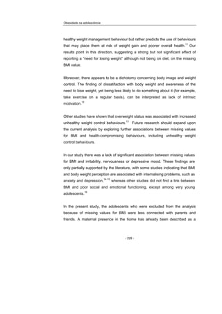 Obesidade na adolescência
- 228 -
healthy weight management behaviour but rather predicts the use of behaviours
that may place them at risk of weight gain and poorer overall health.
11
Our
results point in this direction, suggesting a strong but not significant effect of
reporting a “need for losing weight” although not being on diet, on the missing
BMI value.
Moreover, there appears to be a dichotomy concerning body image and weight
control. The finding of dissatifaction with body weight and awareness of the
need to lose weight, yet being less likely to do something about it (for example,
take exercise on a regular basis), can be interpreted as lack of intrinsic
motivation.
12
Other studies have shown that overweight status was associated with increased
unhealthy weight control behaviours.
13
Future research should expand upon
the current analysis by exploring further associations between missing values
for BMI and health-compromising behaviours, including unhealthy weight
control behaviours.
In our study there was a lack of significant association between missing values
for BMI and irritability, nervousness or depressive mood. These findings are
only partially supported by the literature, with some studies indicating that BMI
and body weight perception are associated with internalising problems, such as
anxiety and depression,
14-15
whereas other studies did not find a link between
BMI and poor social and emotional functioning, except among very young
adolescents.
16
In the present study, the adolescents who were excluded from the analysis
because of missing values for BMI were less connected with parents and
friends. A maternal presence in the home has already been described as a
 