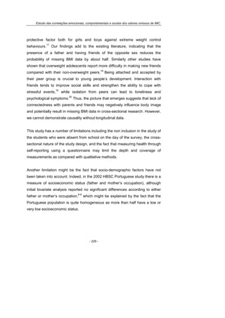 Estudo das correlações emocionais, comportamentais e sociais dos valores omissos de IMC.
- 229 -
protective factor both for girls and boys against extreme weight control
behaviours.
17
Our findings add to the existing literature, indicating that the
presence of a father and having friends of the opposite sex reduces the
probability of missing BMI data by about half. Similarly other studies have
shown that overweight adolescents report more difficulty in making new friends
compared with their non-overweight peers.
18
Being attached and accepted by
their peer group is crucial to young people’s development. Interaction with
friends tends to improve social skills and strengthen the ability to cope with
stressful events,
19
while isolation from peers can lead to loneliness and
psychological symptoms.
20
Thus, the picture that emerges suggests that lack of
connectedness with parents and friends may negatively influence body image
and potentially result in missing BMI data in cross-sectional research. However,
we cannot demonstrate causality without longitudinal data.
This study has a number of limitations including the non inclusion in the study of
the students who were absent from school on the day of the survey, the cross-
sectional nature of the study design, and the fact that measuring health through
self-reporting using a questionnaire may limit the depth and coverage of
measurements as compared with qualitative methods.
Another limitation might be the fact that socio-demographic factors have not
been taken into account. Indeed, in the 2002 HBSC Portuguese study there is a
measure of socioeconomic status (father and mother’s occupation), although
initial bivariate analysis reported no significant differences according to either
father or mother’s occupation,
8-9
which might be explained by the fact that the
Portuguese population is quite homogeneous as more than half have a low or
very low socioeconomic status.
 