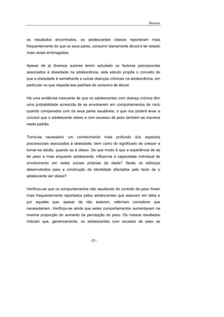 Resumo
- 23 -
os resultados encontrados, os adolescentes obesos reportaram mais
frequentemente do que os seus pares, consumir diariamente álcool e ter estado
mais vezes embriagados.
Apesar de já diversos autores terem estudado os factores psicossociais
associados à obesidade na adolescência, este estudo propõe o conceito de
que a obesidade é semelhante a outras doenças crónicas na adolescência, em
particular no que respeita aos padrões de consumo de álcool.
Há uma evidência crescente de que os adolescentes com doença crónica têm
uma probabilidade acrescida de se envolverem em comportamentos de risco
quando comparados com os seus pares saudáveis, o que nos poderá levar a
concluir que o adolescente obeso e com excesso de peso também se inscreva
neste padrão.
Torna-se necessário um conhecimento mais profundo dos aspectos
psicossociais associados à obesidade, bem como do significado de crescer e
tornar-se adulto, quando se é obeso. De que modo é que a experiência de se
ter peso a mais enquanto adolescente, influencia a capacidade individual de
envolvimento em redes sociais próprias da idade? Serão os esforços
desenvolvidos para a construção da identidade afectados pelo facto de o
adolescente ser obeso?
Verificou-se que os comportamentos não saudáveis de controlo de peso foram
mais frequentemente reportados pelos adolescentes que estavam em dieta e
por aqueles que, apesar de não estarem, referiram considerar que
necessitariam. Verificou-se ainda que estes comportamentos aumentavam na
mesma proporção do aumento da percepção do peso. Os nossos resultados
indicam que, genericamente, os adolescentes com excesso de peso se
 
