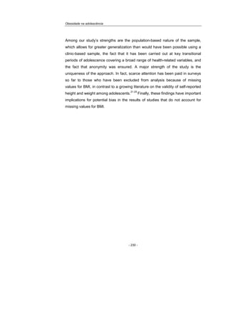 Obesidade na adolescência
- 230 -
Among our study’s strengths are the population-based nature of the sample,
which allows for greater generalization than would have been possible using a
clinic-based sample, the fact that it has been carried out at key transitional
periods of adolescence covering a broad range of health-related variables, and
the fact that anonymity was ensured. A major strength of the study is the
uniqueness of the approach. In fact, scarce attention has been paid in surveys
so far to those who have been excluded from analysis because of missing
values for BMI, in contrast to a growing literature on the validity of self-reported
height and weight among adolescents.
21-25
Finally, these findings have important
implications for potential bias in the results of studies that do not account for
missing values for BMI.
 