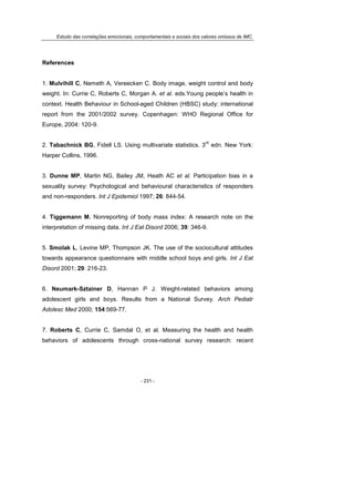 Estudo das correlações emocionais, comportamentais e sociais dos valores omissos de IMC.
- 231 -
References
1. Mulvihill C, Nemeth A, Vereecken C. Body image, weight control and body
weight. In: Currie C, Roberts C, Morgan A. et al. eds.Young people’s health in
context. Health Behaviour in School-aged Children (HBSC) study: international
report from the 2001/2002 survey. Copenhagen: WHO Regional Office for
Europe, 2004: 120-9.
2. Tabachnick BG, Fidell LS. Using multivariate statistics. 3
rd
edn. New York:
Harper Collins, 1996.
3. Dunne MP, Martin NG, Bailey JM, Heath AC et al. Participation bias in a
sexuality survey: Psychological and behavioural characteristics of responders
and non-responders. Int J Epidemiol 1997; 26: 844-54.
4. Tiggemann M. Nonreporting of body mass index: A research note on the
interpretation of missing data. Int J Eat Disord 2006; 39: 346-9.
5. Smolak L, Levine MP, Thompson JK. The use of the sociocultural attitudes
towards appearance questionnaire with middle school boys and girls. Int J Eat
Disord 2001; 29: 216-23.
6. Neumark-Sztainer D, Hannan P J. Weight-related behaviors among
adolescent girls and boys. Results from a National Survey. Arch Pediatr
Adolesc Med 2000; 154:569-77.
7. Roberts C, Currie C, Samdal O, et al. Measuring the health and health
behaviors of adolescents through cross-national survey research: recent
 