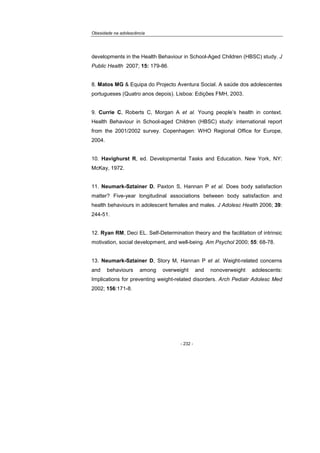 Obesidade na adolescência
- 232 -
developments in the Health Behaviour in School-Aged Children (HBSC) study. J
Public Health 2007; 15: 179-86.
8. Matos MG & Equipa do Projecto Aventura Social. A saúde dos adolescentes
portugueses (Quatro anos depois). Lisboa: Edições FMH, 2003.
9. Currie C, Roberts C, Morgan A et al. Young people’s health in context.
Health Behaviour in School-aged Children (HBSC) study: international report
from the 2001/2002 survey. Copenhagen: WHO Regional Office for Europe,
2004.
10. Havighurst R, ed. Developmental Tasks and Education. New York, NY:
McKay, 1972.
11. Neumark-Sztainer D, Paxton S, Hannan P et al. Does body satisfaction
matter? Five-year longitudinal associations between body satisfaction and
health behaviours in adolescent females and males. J Adolesc Health 2006; 39:
244-51.
12. Ryan RM, Deci EL. Self-Determination theory and the facilitation of intrinsic
motivation, social development, and well-being. Am Psychol 2000; 55: 68-78.
13. Neumark-Sztainer D, Story M, Hannan P et al. Weight-related concerns
and behaviours among overweight and nonoverweight adolescents:
Implications for preventing weight-related disorders. Arch Pediatr Adolesc Med
2002; 156:171-8.
 
