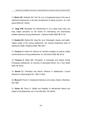 Estudo das correlações emocionais, comportamentais e sociais dos valores omissos de IMC.
- 233 -
14. Martin GC, Wertheim EH, Prior M, et al. A longitudinal study of the role of
childhood temperament in the later development of eating concerns. Int J Eat
Disord 2000; 27: 150-62.
15. Bogt TFM, Dorsselaer SA, Monshouwer K, et al. Body mass index and
body weight perception as risk factors for internalizing and externalizing
problem behaviour among adolescents. J Adolesc Health 2006; 39: 27-34.
16. Swallen KC, Reither EN, Haas SA, et al. Overweight, obesity, and health-
related quality of life among adolescents: the national longitudinal study of
adolescent health. Pediatrics 2005; 115: 340-7.
17. Fonseca H, Ireland M, Resnick M. Familial correlates of extreme weight
control behaviours among adolescents. Int J Eat Disord 2002; 32: 441-8.
18. Fonseca H, Matos MG. Perception of overweight and obesity among
Portuguese adolescents: an overview of associated factors. Eur J Pub Health
2005; 15: 323-8.
19. Berndt TJ. Friendship and friend’s influence in adolescence. Current
Directions in Psychological Sci 1992; 1:156-9.
20. Muuss R, Porton H. Adolescent behaviour and society. Boston, MacGraw-
Hill, 1999.
21. Himes JH, Faricy A. Validity and reliability of self-reported stature and
weight of US adolescents. Am J Hum Biol 2001; 13: 255-60.
 