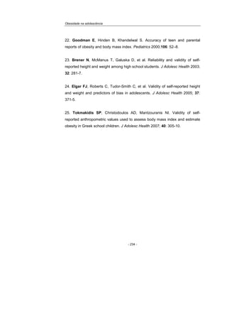 Obesidade na adolescência
- 234 -
22. Goodman E, Hinden B, Khandelwal S. Accuracy of teen and parental
reports of obesity and body mass index. Pediatrics 2000;106: 52–8.
23. Brener N, McManus T, Galuska D, et al. Reliability and validity of self-
reported height and weight among high school students. J Adolesc Health 2003;
32: 281-7.
24. Elgar FJ, Roberts C, Tudor-Smith C, et al. Validity of self-reported height
and weight and predictors of bias in adolescents. J Adolesc Health 2005; 37:
371-5.
25. Tokmakidis SP, Christodoulos AD, Mantzouranis NI. Validity of self-
reported anthropometric values used to assess body mass index and estimate
obesity in Greek school children. J Adolesc Health 2007; 40: 305-10.
 