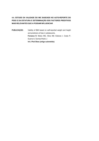 4.4. ESTUDO DA VALIDADE DO IMC BASEADO NO AUTO-REPORTE DO
PESO E DA ESTATURA E DETERMINAÇÃO DOS FACTORES PREDITIVOS
MAIS RELEVANTES QUE A POSSAM INFLUENCIAR
PUBLICAÇÃO: Validity of BMI based on self-reported weight and height
and predictors of bias in adolescents.
Fonseca H, Matos MG, Silva AM, Esteves I, Costa P,
Guerra A, Gomes-Pedro J
Int J Ped Obes (artigo submetido)
 