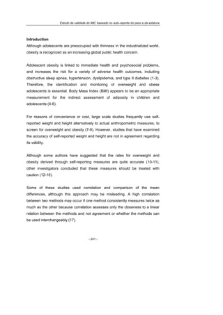Estudo da validade do IMC baseado no auto-reporte do peso e da estatura
- 241 -
Introduction
Although adolescents are preoccupied with thinness in the industrialized world,
obesity is recognized as an increasing global public health concern.
Adolescent obesity is linked to immediate health and psychosocial problems,
and increases the risk for a variety of adverse health outcomes, including
obstructive sleep apnea, hypertension, dyslipidemia, and type II diabetes (1-3).
Therefore, the identification and monitoring of overweight and obese
adolescents is essential. Body Mass Index (BMI) appears to be an appropriate
measurement for the indirect assessment of adiposity in children and
adolescents (4-6).
For reasons of convenience or cost, large scale studies frequently use self-
reported weight and height alternatively to actual anthropometric measures, to
screen for overweight and obesity (7-9). However, studies that have examined
the accuracy of self-reported weight and height are not in agreement regarding
its validity.
Although some authors have suggested that the rates for overweight and
obesity derived through self-reporting measures are quite accurate (10-11),
other investigators concluded that these measures should be treated with
caution (12-16).
Some of these studies used correlation and comparison of the mean
differences, although this approach may be misleading. A high correlation
between two methods may occur if one method consistently measures twice as
much as the other because correlation assesses only the closeness to a linear
relation between the methods and not agreement or whether the methods can
be used interchangeably (17).
 