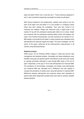 Obesidade na adolescência
- 244 -
large and asked “Which one is most like you?”. Those endorsing categories 6
and 7, were considered respectively overweight and obese by self-report.
After having answered to the questionnaire, students were asked to turn the
back of the paper over and deliver it in a box located in a contiguous space
where they were meeting the investigator. They were then invited to be
measured and weighed. Weight was measured using a digital scale to the
nearest 0.5 kg with the participants wearing light cloths and no shoes. Height
was measured with the participants standing without shoes, feet together and
head in the Frankfort horizontal plan, and was recorded to the nearest 0.5 cm.
BMI (weight in kg divided by the height in meters squared) was calculated using
self-reported and measured weight and height. The same investigator, the first
author of this paper, performed all the anthropometric measurements in all
schools, using identical protocols.
Statistical analysis
SPSS version 15.0 for Windows (SPSS, Chigaco IL USA) was used for data
management and statistical analysis. Overweight and obese adolescents were
identified using age and gender-specific international cut-off points (22), based
on average percentiles estimated to pass through BMI values of 25 and 30
kg/m
2
respectively, at the age of 18 for both self-reported and measured BMI.
The prevalence of normal-weight, overweight, and obesity using self-reported
and measured BMI was calculated and a McNemar's test was applied to
compare the prevalence of obesity when using self-reported or measured BMI.
Differences between self-reported and measured values were calculated by
paired-t tests while independent sample-t-tests were used to compare variables
between genders.
 