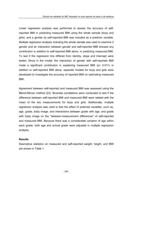 Estudo da validade do IMC baseado no auto-reporte do peso e da estatura
- 245 -
Linear regression analysis was performed to assess the accuracy of self-
reported BMI in predicting measured BMI using the whole sample (boys and
girls), and a gender by self-reported BMI was included as a predictor variable.
Multiple regression analysis including the whole sample was used to examine if
gender and an interaction between gender and self-reported BMI showed any
contribution in addition to self-reported BMI alone, in predicting measured BMI.
To test if the regression line differed from identity, slope and intercept were
tested. Since in the model, the interaction of gender with self-reported BMI
made a significant contribution in explaining measured BMI (p= 0.011) in
addition to self-reported BMI alone, separate models for boys and girls were
developed to investigate the accuracy of reported BMI on estimating measured
BMI.
Agreement between self-reported and measured BMI was assessed using the
Bland-Altman method (23). Bivariate correlations were conducted to test if the
difference between self-reported BMI and measured BMI were related with the
mean of the two measurements for boys and girls. Additionally, multiple
regression analysis was used to test the effect of potential variables, such as,
age, grade, body image, and interactions between grade with age, and grade
with body image on the “between-measurement differences” of self-reported
and measured BMI. Because there was a considerable variation of age within
each grade, both age and school grade were adjusted in multiple regression
analysis.
Results
Descriptive statistics on measured and self-reported weight, height, and BMI
are shown in Table 1.
 