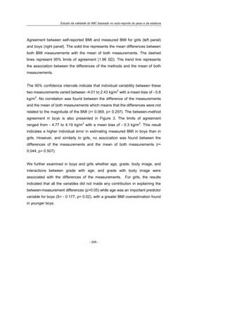 Estudo da validade do IMC baseado no auto-reporte do peso e da estatura
- 249 -
Agreement between self-reported BMI and measured BMI for girls (left panel)
and boys (right panel). The solid line represents the mean differences between
both BMI measurements with the mean of both measurements. The dashed
lines represent 95% limits of agreement (1.96 SD). The trend line represents
the association between the differences of the methods and the mean of both
measurements.
The 95% confidence intervals indicate that individual variability between these
two measurements varied between -4.01 to 2.43 kg/m
2
with a mean bias of - 0.8
kg/m
2
. No correlation was found between the difference of the measurements
and the mean of both measurements which means that the differences were not
related to the magnitude of the BMI (r= 0.069, p= 0.297). The between-method
agreement in boys is also presented in Figure 3. The limits of agreement
ranged from - 4.77 to 4.19 kg/m
2
with a mean bias of - 0.3 kg/m
2
. This result
indicates a higher individual error in estimating measured BMI in boys than in
girls. However, and similarly to girls, no association was found between the
differences of the measurements and the mean of both measurements (r=
0.044, p= 0.507).
We further examined in boys and girls whether age, grade, body image, and
interactions between grade with age, and grade with body image were
associated with the differences of the measurements. For girls, the results
indicated that all the variables did not made any contribution in explaining the
between-measurement differences (p>0.05) while age was an important predictor
variable for boys (ß= - 0.177, p= 0.02), with a greater BMI overestimation found
in younger boys.
 
