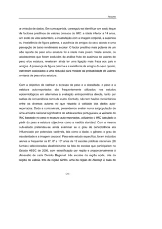 Resumo
- 25 -
a omissão de dados. Em contrapartida, conseguiu-se identificar um vasto leque
de factores preditivos de valores omissos do IMC: a idade inferior a 14 anos,
um estilo de vida sedentário, a insatisfação com a imagem corporal, a ausência
ou inexistência de figura paterna, a ausência de amigos do sexo oposto e uma
percepção de baixo rendimento escolar. O factor preditivo mais potente de um
não reporte de peso e/ou estatura foi a idade mais jovem. Neste estudo, os
adolescentes que foram excluídos da análise fruto de ausência de valores de
peso e/ou estatura, revelaram ainda ter uma ligação mais fraca aos pais e
amigos. A presença de figura paterna e a existência de amigos do sexo oposto,
estiveram associados a uma redução para metade da probabilidade de valores
omissos de peso e/ou estatura.
Com o objectivo de rastrear o excesso de peso e a obesidade, o peso e a
estatura auto-reportados são frequentemente utilizados nos estudos
epidemiológicos em alternativa à avaliação antropométrica directa, tanto por
razões de conveniência como de custo. Contudo, não tem havido concordância
entre os diversos autores no que respeita à validade dos dados auto-
reportados. Dada a controvérsia, pretendemos avaliar numa subpopulação de
uma amostra nacional significativa de adolescentes portugueses, a validade do
IMC baseado no peso e estatura auto-reportados, utilizando o IMC calculado a
partir do peso e estatura objectivos como a medida standard. Com o mesmo
sub-estudo pretendeu-se ainda examinar se o grau de concordância era
influenciado por potenciais variáveis, tais como a idade, o género, o grau de
escolaridade e a imagem corporal. Para este estudo específico, foram incluídos
alunos a frequentar os 6º, 8º e 10º anos de 12 escolas públicas nacionais (26
turmas) seleccionadas aleatoriamente da lista de escolas que participaram no
Estudo HBSC de 2006, com estratificação por região e proporcionalmente à
dimensão de cada Divisão Regional: três escolas da região norte, três da
região de Lisboa, três da região centro, uma da região do Alentejo e duas do
 