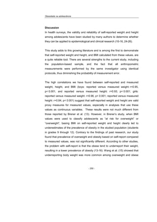 Obesidade na adolescência
- 250 -
Discussion
In health surveys, the validity and reliability of self-reported weight and height
among adolescents have been studied by many authors to determine whether
they can be applied to epidemiological and clinical research (10-16, 24-26).
This study adds to this growing literature and is among the first to demonstrate
that self-reported weight and height, and BMI calculated from these values, are
a quite reliable tool. There are several strengths to the current study, including
the population-based sample, and the fact that all anthropometric
measurements were performed by the same investigator using identical
protocols, thus diminishing the probability of measurement error.
The high correlations we have found between self-reported and measured
weight, height, and BMI (boys: reported versus measured weight: r=0.95,
p< 0.001, and reported versus measured height: r=0.93; p< 0.001; girls:
reported versus measured weight: r=0.96, p< 0.001; reported versus measured
height: r=0.84, p< 0.001) suggest that self-reported weight and height are valid
proxy measures for measured values, especially in analyses that use these
values as continuous variables. These results were not much different from
those reported by Brener et al. (13). However, in Brener’s study, when BMI
values were used to classify adolescents as “at risk for overweight” or
“overweight”, basing BMI on self-reported weight and height clearly led to
underestimates of the prevalence of obesity in the studied population (students
in grades 9 through 12). Contrary to the findings of past research, our study
found that prevalence of overweight and obesity based on self-report compared
to measured values, was not significantly different. According to other studies,
the problem with self-report is that the obese tend to underreport their weight,
resulting in a lower prevalence of obesity (13-16). Wang et al. (15) showed that
underreporting body weight was more common among overweight and obese
 