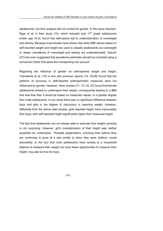 Estudo da validade do IMC baseado no auto-reporte do peso e da estatura
- 251 -
adolescents, but their analysis did not control for gender. In the same direction,
Elgar et al. in their study (14), which included only 11
th
grade adolescents
(mean age 16.3), found that self-reports led to underestimation of overweight
and obesity. Because most studies have shown that when BMI values based on
self-reported weight and height are used to classify adolescents as overweight
or obese, prevalence of overweight and obesity are underestimated, Giacchi
(27) has even suggested that prevalence estimates should be corrected using a
conversion factor that takes this misreporting into account.
Regarding the influence of gender on self-reported weight and height,
Tokmakidis et al. (16) in line with previous reports (15, 25-26) found that the
patterns of accuracy in self-reported anthropometric measures were not
influenced by gender. However, other studies (11, 13, 24, 27) found that female
adolescents tended to underreport their weight, consequently leading to a BMI
that was less than it would be based on measured values, to a greater degree
than male adolescents. In our study there was no significant difference between
boys and girls in the degree of inaccuracy in reporting weight. However,
differently from the above cited studies, girls reported height more inaccurately
than boys, with self-reported height significantly higher than measured height.
The fact that adolescents are not always able to estimate their weight correctly
is not surprising. However, girl’s overestimation of their height was neither
expected nor understood. Possible explanations, including their believe they
are continuing to grow at a rate similar to when they were children, social
desirability, or the fact that most adolescents have access to a household
balance to measure their weight but have fewer opportunities to measure their
height, may also be true for boys.
 