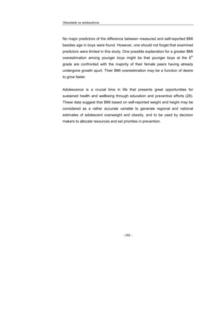 Obesidade na adolescência
- 252 -
No major predictors of the difference between measured and self-reported BMI
besides age in boys were found. However, one should not forget that examined
predictors were limited in this study. One possible explanation for a greater BMI
overestimation among younger boys might be that younger boys at the 6
th
grade are confronted with the majority of their female peers having already
undergone growth spurt. Their BMI overestimation may be a function of desire
to grow faster.
Adolescence is a crucial time in life that presents great opportunities for
sustained health and wellbeing through education and preventive efforts (28).
These data suggest that BMI based on self-reported weight and height may be
considered as a rather accurate variable to generate regional and national
estimates of adolescent overweight and obesity, and to be used by decision
makers to allocate resources and set priorities in prevention.
 