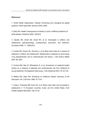 Estudo da validade do IMC baseado no auto-reporte do peso e da estatura
- 253 -
References
1. World Health Organization. Obesity: Preventing and managing the global
epidemic. WHO report 894. Geneva: WHO, 2000.
2. Dietz WH. Health consequences of obesity in youth: childhood predictors of
adult disease. Pediatrics 2000; 106:52-8.
3. Daniels SR, Arnett DK, Eckel RH, et al. Overweight in children and
adolescents: pathophysiology, consequences, prevention, and treatment.
Circulation 2005; 11: 1999-2012.
4. Lindsay RS, Hanson RL, Roumain J, et al. Body mass index as a measure of
adiposity in children and adolescents: Relationship to adiposity by dual energy
x-ray absorptiometry and to cardiovascular risk factors. J Clin Endocr Metab
2001; 86: 4061.
5. Frontini MG, Bao W, Elkasabany A. et al. Comparison of weight-for-height
indices as a measure of adiposity and cardiovascular risk from childhood to
young adulthood: the Bogalusa Heart study. J Clin Epidemiol 2001; 54: 817-22.
6. Bellizzi MC, Dietz WH. Workshop on childhood obesity: Summary of the
discussion. Am J Clin Nutr 1999; 70:173-5.
7. Lissau I, Overpeck MD, Ruan WJ, et al. Body mass index and overweight in
adolescents in 13 European countries, Israel, and the United States. Arch
Pediatr Adolesc Med 2004; 158: 27-33.
 