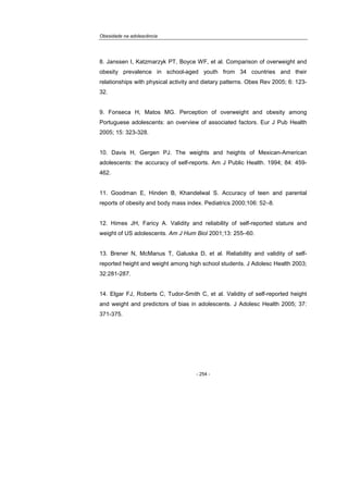 Obesidade na adolescência
- 254 -
8. Janssen I, Katzmarzyk PT, Boyce WF, et al. Comparison of overweight and
obesity prevalence in school-aged youth from 34 countries and their
relationships with physical activity and dietary patterns. Obes Rev 2005; 6: 123-
32.
9. Fonseca H, Matos MG. Perception of overweight and obesity among
Portuguese adolescents: an overview of associated factors. Eur J Pub Health
2005; 15: 323-328.
10. Davis H, Gergen PJ. The weights and heights of Mexican-American
adolescents: the accuracy of self-reports. Am J Public Health. 1994; 84: 459-
462.
11. Goodman E, Hinden B, Khandelwal S. Accuracy of teen and parental
reports of obesity and body mass index. Pediatrics 2000;106: 52–8.
12. Himes JH, Faricy A. Validity and reliability of self-reported stature and
weight of US adolescents. Am J Hum Biol 2001;13: 255–60.
13. Brener N, McManus T, Galuska D, et al. Reliability and validity of self-
reported height and weight among high school students. J Adolesc Health 2003;
32:281-287.
14. Elgar FJ, Roberts C, Tudor-Smith C, et al. Validity of self-reported height
and weight and predictors of bias in adolescents. J Adolesc Health 2005; 37:
371-375.
 