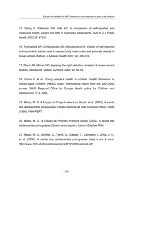 Estudo da validade do IMC baseado no auto-reporte do peso e da estatura
- 255 -
15. Wang Z, Patterson CM, Hills AP. A comparison of self-reported and
measured height, weight and BMI in Australian adolescents. Aust N Z J Public
Health 2002;26: 473-8.
16. Tokmakidis SP, Christodoulos AD, Mantzouranis NI. Validity of self-reported
anthropometric values used to assess body mass index and estimate obesity in
Greek school children. J Adolesc Health 2007; 40: 305-310.
17. Bland JM, Altman DG. Applying the right statistics: analysis of measurement
studies. Ultrasound Obstet. Gynecol. 2003; 22: 85-93.
18. Currie C et al. Young people’s health in context. Health Behaviour in
School-aged Children (HBSC) study: international report from the 2001/2002
survey. WHO Regional Office for Europe Health policy for Children and
Adolescents, nº 4, 2004.
19. Matos, M. G. & Equipa do Projecto Aventura Social. et al. (2000). A saúde
dos adolescentes portugueses: Estudo nacional da rede europeia HBSC / OMS
(1998): FMH/PEPT.
20. Matos, M. G., & Equipa do Projecto Aventura Social. (2003). A saúde dos
adolescentes portugueses (Quatro anos depois). Lisboa: Edições FMH.
21. Matos, M. G., Simões, C., Tomé, G., Gaspar, T., Camacho, I., Diniz, J. A.,
et al. (2006). A saúde dos adolescentes portugueses: Hoje e em 8 anos.
http://www. fmh.utl.pt/aventurasocial /pdf/191206/nacional.pdf
 