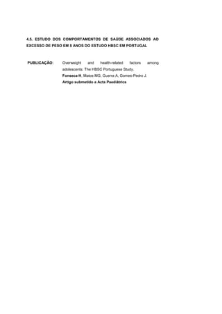 4.5. ESTUDO DOS COMPORTAMENTOS DE SAÚDE ASSOCIADOS AO
EXCESSO DE PESO EM 8 ANOS DO ESTUDO HBSC EM PORTUGAL
PUBLICAÇÃO: Overweight and health-related factors among
adolescents: The HBSC Portuguese Study.
Fonseca H, Matos MG, Guerra A, Gomes-Pedro J.
Artigo submetido a Acta Paediátrica
 