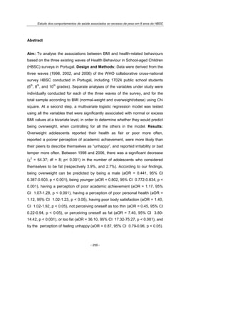 Estudo dos comportamentos de saúde associados ao excesso de peso em 8 anos do HBSC
- 259 -
Abstract
Aim: To analyse the associations between BMI and health-related behaviours
based on the three existing waves of Health Behaviour in School-aged Children
(HBSC) surveys in Portugal. Design and Methods: Data were derived from the
three waves (1998, 2002, and 2006) of the WHO collaborative cross-national
survey HBSC conducted in Portugal, including 17024 public school students
(6
th
, 8
th
, and 10
th
grades). Separate analyses of the variables under study were
individually conducted for each of the three waves of the survey, and for the
total sample according to BMI (normal-weight and overweight/obese) using Chi
square. At a second step, a multivariate logistic regression model was tested
using all the variables that were significantly associated with normal or excess
BMI values at a bivariate level, in order to determine whether they would predict
being overweight, when controlling for all the others in the model. Results:
Overweight adolescents reported their health as fair or poor more often,
reported a poorer perception of academic achievement, were more likely than
their peers to describe themselves as “unhappy”, and reported irritability or bad
temper more often. Between 1998 and 2006, there was a significant decrease
(χ
2
= 64.37; df = 8; p< 0.001) in the number of adolescents who considered
themselves to be fat (respectively 3.9%, and 2.7%). According to our findings,
being overweight can be predicted by being a male (aOR = 0.441, 95% CI
0.387-0.503, p < 0.001), being younger (aOR = 0.802, 95% CI 0.772-0.834, p <
0.001), having a perception of poor academic achievement (aOR = 1.17, 95%
CI 1.07-1.28, p < 0.001), having a perception of poor personal health (aOR =
1.12, 95% CI 1.02-1.23, p < 0.05), having poor body satisfaction (aOR = 1.40,
CI 1.02-1.92, p < 0.05), not perceiving oneself as too thin (aOR = 0.45, 95% CI
0.22-0.94, p < 0.05), or perceiving oneself as fat (aOR = 7.40, 95% CI 3.80-
14.42, p < 0.001), or too fat (aOR = 36.10, 95% CI 17.32-75.27, p < 0.001), and
by the perception of feeling unhappy (aOR = 0.87, 95% CI 0.79-0.96, p < 0.05).
 