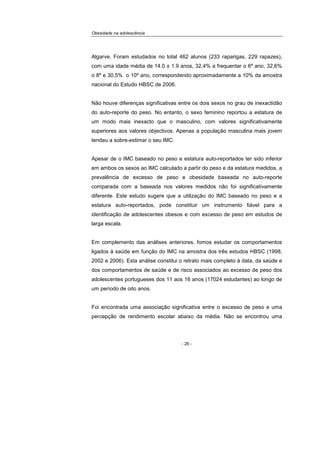 Obesidade na adolescência
- 26 -
Algarve. Foram estudados no total 462 alunos (233 raparigas, 229 rapazes),
com uma idade média de 14.0 ± 1.9 anos, 32,4% a frequentar o 6º ano, 32,6%
o 8º e 30,5% o 10º ano, correspondendo aproximadamente a 10% da amostra
nacional do Estudo HBSC de 2006.
Não houve diferenças significativas entre os dois sexos no grau de inexactidão
do auto-reporte do peso. No entanto, o sexo feminino reportou a estatura de
um modo mais inexacto que o masculino, com valores significativamente
superiores aos valores objectivos. Apenas a população masculina mais jovem
tendeu a sobre-estimar o seu IMC.
Apesar de o IMC baseado no peso e estatura auto-reportados ter sido inferior
em ambos os sexos ao IMC calculado a partir do peso e da estatura medidos, a
prevalência de excesso de peso e obesidade baseada no auto-reporte
comparada com a baseada nos valores medidos não foi significativamente
diferente. Este estudo sugere que a utilização do IMC baseado no peso e a
estatura auto-reportados, pode constituir um instrumento fiável para a
identificação de adolescentes obesos e com excesso de peso em estudos de
larga escala.
Em complemento das análises anteriores, fomos estudar os comportamentos
ligados à saúde em função do IMC na amostra dos três estudos HBSC (1998,
2002 e 2006). Esta análise constitui o retrato mais completo à data, da saúde e
dos comportamentos de saúde e de risco associados ao excesso de peso dos
adolescentes portugueses dos 11 aos 16 anos (17024 estudantes) ao longo de
um período de oito anos.
Foi encontrada uma associação significativa entre o excesso de peso e uma
percepção de rendimento escolar abaixo da média. Não se encontrou uma
 