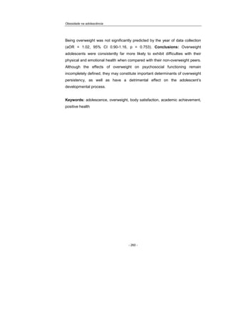 Obesidade na adolescência
- 260 -
Being overweight was not significantly predicted by the year of data collection
(aOR = 1.02, 95% CI 0.90-1.16, p = 0.753). Conclusions: Overweight
adolescents were consistently far more likely to exhibit difficulties with their
physical and emotional health when compared with their non-overweight peers.
Although the effects of overweight on psychosocial functioning remain
incompletely defined, they may constitute important determinants of overweight
persistency, as well as have a detrimental effect on the adolescent’s
developmental process.
Keywords: adolescence, overweight, body satisfaction, academic achievement,
positive health
 