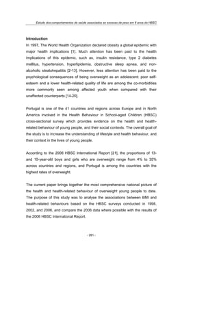 Estudo dos comportamentos de saúde associados ao excesso de peso em 8 anos do HBSC
- 261 -
Introduction
In 1997, The World Health Organization declared obesity a global epidemic with
major health implications [1]. Much attention has been paid to the health
implications of this epidemic, such as, insulin resistance, type 2 diabetes
mellitus, hypertension, hyperlipidemia, obstructive sleep apnea, and non-
alcoholic steatohepatitis [2-13]. However, less attention has been paid to the
psychological consequences of being overweight as an adolescent: poor self-
esteem and a lower health-related quality of life are among the co-morbidities
more commonly seen among affected youth when compared with their
unaffected counterparts [14-20].
Portugal is one of the 41 countries and regions across Europe and in North
America involved in the Health Behaviour in School-aged Children (HBSC)
cross-sectional survey which provides evidence on the health and health-
related behaviour of young people, and their social contexts. The overall goal of
the study is to increase the understanding of lifestyle and health behaviour, and
their context in the lives of young people.
According to the 2006 HBSC International Report [21], the proportions of 13-
and 15-year-old boys and girls who are overweight range from 4% to 35%
across countries and regions, and Portugal is among the countries with the
highest rates of overweight.
The current paper brings together the most comprehensive national picture of
the health and health-related behaviour of overweight young people to date.
The purpose of this study was to analyse the associations between BMI and
health-related behaviours based on the HBSC surveys conducted in 1998,
2002, and 2006, and compare the 2006 data where possible with the results of
the 2006 HBSC International Report.
 