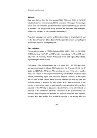 Obesidade na adolescência
- 262 -
Methods
Data were derived from the three waves (1998, 2002, and 2006) of the WHO
collaborative cross-national survey HBSC, conducted in Portugal. The survey is
based on a self-completed questionnaire that is administered in public schools
by teachers. The design of the study, and how the instrument was developed,
piloted, and validated, is fully described elsewhere [22].
This study was approved both by an Ethics Committee at University level, and
by the School Teacher’s Ethics Board. Written parental consent and participant
assent were obtained for all participants.
Data collection
The sample consisted of 17024 students (1998: 38.9%; 2002: 34.1%; 2006:
27.0%) attending the 6
th
, 8
th
, and 10
th
grades (respectively 11, 13, and 15 years
old), from 125 randomly chosen Portuguese middle and high public schools,
representing the entire country.
From these 17024 students (Mean age = 14 years, SD= 1.85), 51% were girls,
and were distributed as follows: 38.6% attending the 6
th
grade, 35.6% the 8
th
grade, and 25.8% the 10
th
grade. The sampling unit used in this survey was the
class. The schools in the sample were randomly selected from a national list of
schools, stratified by region (five Education Regional Divisions). In each year
and in each school classes were randomly selected in order to meet the
required number of students for each grade, which was proportional to the
number of same grade mates for each specific region according to the numbers
provided by the Ministry of Education. Questionnaires were administered by
teachers in the classroom. Students’ completion of the questionnaires was
voluntary and anonymity was assured. No instances of refusal were reported.
Students who were absent from school on the day of the survey were not
 