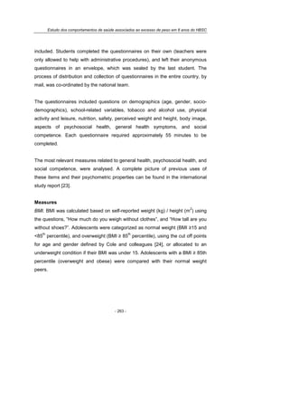 Estudo dos comportamentos de saúde associados ao excesso de peso em 8 anos do HBSC
- 263 -
included. Students completed the questionnaires on their own (teachers were
only allowed to help with administrative procedures), and left their anonymous
questionnaires in an envelope, which was sealed by the last student. The
process of distribution and collection of questionnaires in the entire country, by
mail, was co-ordinated by the national team.
The questionnaires included questions on demographics (age, gender, socio-
demographics), school-related variables, tobacco and alcohol use, physical
activity and leisure, nutrition, safety, perceived weight and height, body image,
aspects of psychosocial health, general health symptoms, and social
competence. Each questionnaire required approximately 55 minutes to be
completed.
The most relevant measures related to general health, psychosocial health, and
social competence, were analysed. A complete picture of previous uses of
these items and their psychometric properties can be found in the international
study report [23].
Measures
BMI. BMI was calculated based on self-reported weight (kg) / height (m
2
) using
the questions, “How much do you weigh without clothes”, and “How tall are you
without shoes?”. Adolescents were categorized as normal weight (BMI ≥15 and
<85
th
percentile), and overweight (BMI ≥ 85
th
percentile), using the cut off points
for age and gender defined by Cole and colleagues [24], or allocated to an
underweight condition if their BMI was under 15. Adolescents with a BMI ≥ 85th
percentile (overweight and obese) were compared with their normal weight
peers.
 