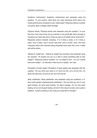 Obesidade na adolescência
- 264 -
Academic achievement. Academic achievement was assessed using the
question, “In your opinion, what does your class teacher(s) think about your
school performance compared to your classmates? Response options included:
very good; good; average; below average.
Physical activity. Physical activity was assessed using the question, “In your
free time, how many times do you exercise or are physically active enough to
increase your heart rate and to make you get out of breath some of the time?”.
Response options included: everyday, 4 to 5 times a week, 2 to 3 times a
week, once a week, once a month, less than once a month, never. We have
compared those who reported being physically active less than once a week
with all the others.
Dieting for weight loss. Dieting for weight loss purposes was assessed using
the question, “At present are you on a diet or doing something else to lose
weight?”. Response options included: “no, my weight is fine”, “no, but I should
lose some weight”, “no, because I need to put on weight”, and “yes”.
Perception of body weight. Perception of body weight was assessed with the
question: “Do you think your body is (1) much too thin, (2) a bit too thin, (3)
about the right size, (4) a bit too fat, (5) much too fat”.
Body satisfaction. Body satisfaction was assessed using two questions: a 6-
item scale question assessing body satisfaction, “Do you think you are (1) very
good looking, (2) quite good looking, (3) about average, (4) not very good
looking, (5) not at all good looking, (6) don’t think about my look; and a yes/no
question, “Is there anything in your body you would like to change?”.
 