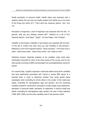 Estudo dos comportamentos de saúde associados ao excesso de peso em 8 anos do HBSC
- 265 -
Health perception of personal health. Health status was assessed with a
question asking “Do you have any health problem that inhibits you to do some
of the things your peers do”?. There were two response options: “yes”, and
“no”.
Perception of happiness. Level of happiness was assessed with the item, “In
general, what are your feelings towards life?”, followed by a list of four
response options: “very happy”, “happy”, “not very happy”, and “unhappy”.
Irritability or bad temper. Irritability or bad temper was assessed with the item,
“In the last 6 months how often have you had irritability or bad temper?”,
followed by a list of five response options: “about everyday”, “more than once a
week”, “about every week”, “about every month”, and “rarely or never”.
Statistical analysis. Separate analyses of the variables under study were
individually conducted for each of the three waves of the survey, and for the
total sample according to BMI (normal-weight and overweight/obese) using Chi
square.
At a second step, a logistic regression model was tested using all the variables
that were significantly associated with normal or excess BMI values at a
bivariate level, in order to determine whether they would predict being
overweight, when controlling for all the others in the model. A first model was
tested, controlling for demographics (age and gender), and the remaining
variables (academic achievement, perception of body weight, body satisfaction,
perception of personal health, perception of happiness). A second model was
tested, controlling for demographics (age, gender), the year of data collection
(1998, 2002, 2006), and the same variables used in the previous model.
 