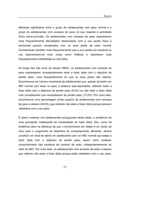 Resumo
- 27 -
diferença significativa entre o grupo de adolescentes com peso normal e o
grupo de adolescentes com excesso de peso no que respeita à actividade
física extra-curricular. Os adolescentes com excesso de peso expressaram
mais frequentemente dificuldades relacionadas com a sua saúde física e
emocional quando comparados com os seus pares de peso normal.
Consideraram também mais frequentemente que a sua saúde era razoável ou
má, descreveram-se mais vezes como infelizes e reportaram mais
frequentemente irritabilidade ou mau feitio.
Ao longo das três anos do estudo HBSC, os adolescentes com excesso de
peso expressaram consistentemente estar a fazer dieta com o objectivo de
perder peso, mais frequentemente do que os seus pares não obesos.
Encontramos um número importante de adolescentes que, apesar de terem um
IMC normal com base no peso e estatura auto-reportados, referiam estar a
fazer dieta com o objectivo de perder peso (6,4%) ou não estar a fazer dieta
mas considerando que necessitavam de perder peso (17,2%). Por outro lado,
encontramos uma percentagem ainda superior de adolescentes com excesso
de peso e obesos (34,6%) que referiam não estar a fazer dieta porque estavam
satisfeitos com o seu peso.
É assim evidente nos adolescentes portugueses desta idade, a existência de
uma percepção inadequada da necessidade de fazer dieta. Ora, como há
evidência clara na literatura de que o envolvimento em dietas é um factor de
risco para o surgimento de distúrbios do comportamento alimentar, deverá
constituir um sinal de alerta um adolescente com um IMC normal que esteja a
fazer dieta com o objectivo de perder peso, assim como qualquer
comportamento não saudável de controlo de peso, independentemente do
valor do IMC. Por outro lado, os adolescentes com excesso de peso e obesos
que referem não estar a fazer dieta porque estão satisfeitos com o seu peso,
 