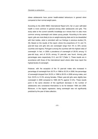 Obesidade na adolescência
- 272 -
obese adolescents have poorer health-related behaviours in general when
compared to their normal weight peers.
According to the 2006 HBSC International Report [21], fair or poor self-rated
health is more common in general among older adolescents and girls. This
study adds to the current scientific knowledge as it shows that it is also more
common among overweight and obese young people. According to the same
report, girls are more likely to be on weight-reducing diets and to be dissatisfied
with their bodies, what is coincident with our findings in previous studies [16,
25]. Based on the results of the report, where the proportions of 13- and 15-
year-old boys and girls who are overweight range from 4% to 35% across
countries and regions, Portugal is among the countries with the highest rates of
overweight. In fact, in 2006 a prevalence of overweight of 28.0% among 13
year-old boys, and of 35.3% among 15 year-old, was found. Among girls
percentages were respectively 31.0, and 30.7 (Table 1). These results are in
accordance with those of the international report where older boys report the
highest levels of overweight.
However, with the exception of the 15 year-old males who increased in
percentage of overweight from 30.7% in 1998 to 35.3% in 2006, the percentage
of overweight dropped from 35.0% in 1998 to 28.0% in 2006 among males, and
from 35.5% to 31.0% among females. Fifteen year-old girls were slightly less
overweight in 2006 compared to 1998 (30.7% against 31.2%). These results
point in the same direction of the significant decrease in the number of
adolescents who considered themselves to be fat between 1998 and 2006.
Moreover, in the logistic regression, being overweight was not significantly
predicted by the year of data collection.
 