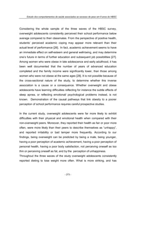 Estudo dos comportamentos de saúde associados ao excesso de peso em 8 anos do HBSC
- 273 -
Considering the whole sample of the three waves of the HBSC survey,
overweight adolescents consistently perceived their school performance below
average compared to their classmates. From the perspective of positive health,
students’ perceived academic coping may appear more relevant than their
actual level of performance [26]. In fact, academic achievement seems to have
an immediate effect on self-esteem and general well-being, and may determine
one’s future in terms of further education and subsequent job possibilities [27].
Among women who were obese in late adolescence and early adulthood, it has
been well documented that the number of years of advanced education
completed and the family income were significantly lower, than those among
women who were not obese at the same ages [28]. It is not possible because of
the cross-sectional nature of the study, to determine whether this inverse
association is a cause or a consequence. Whether overweight and obese
adolescents have learning difficulties reflecting for instance the subtle effects of
sleep apnea, or reflecting emotional/ psychological problems instead, is not
known. Demonstration of the causal pathways that link obesity to a poorer
perception of school performance requires careful prospective studies.
In the current study, overweight adolescents were far more likely to exhibit
difficulties with their physical and emotional health when compared with their
non-overweight peers. Moreover, they reported their health as fair or poor more
often, were more likely than their peers to describe themselves as “unhappy”,
and reported irritability or bad temper more frequently. According to our
findings, being overweight can be predicted by being a male, being younger,
having a poor perception of academic achievement, having a poor perception of
personal health, having a poor body satisfaction, not perceiving oneself as too
thin or perceiving oneself as fat, and by the perception of unhappiness.
Throughout the three waves of the study overweight adolescents consistently
reported dieting to lose weight more often. What is more striking, and has
 