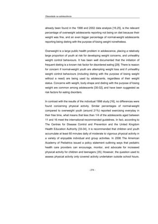 Obesidade na adolescência
- 274 -
already been found in the 1998 and 2002 data analysis [16,25], is the relevant
percentage of overweight adolescents reporting not being on diet because their
weight was fine, and an even bigger percentage of normal-weight adolescents
reporting being dieting with the purpose of losing weight nonetheless.
Overweight is a large public health problem in adolescence, placing a relatively
large proportion of youth at risk for developing weight concerns, and unhealthy
weight control behaviours. It has been well documented that the initiation of
frequent dieting is a known risk factor for disordered eating [29]. There is reason
for concern if normal-weight youth are attempting weight loss and if unhealthy
weight control behaviours (including dieting with the purpose of losing weight
without a need) are being used by adolescents, regardless of their weight
status. Concerns with weight, body shape and dieting with the purpose of losing
weight are common among adolescents [30-32], and have been suggested as
risk factors for eating disorders.
In contrast with the results of the individual 1998 study [16], no differences were
found concerning physical activity. Similar percentages of normal-weight
compared to overweight youth (around 21%) reported exercising everyday in
their free time, what means that less than 1/4 of the adolescents aged between
11 and 16 meet the international recommended guidelines. In fact, according to
The Centres for Disease Control and Prevention and the United Kingdom
Health Education Authority [33-34], it is recommended that children and youth
accumulate at least 60 minutes daily of moderate to vigorous physical activity in
a variety of enjoyable individual and group activities. In 2006 The American
Academy of Pediatrics issued a policy statement outlining ways that pediatric
health care providers can encourage, monitor, and advocate for increased
physical activity for children and teenagers [35]. However, the question used to
assess physical activity only covered activity undertaken outside school hours.
 