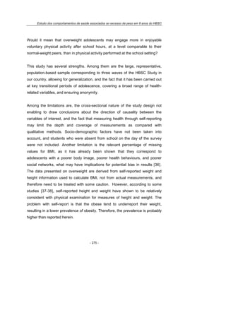 Estudo dos comportamentos de saúde associados ao excesso de peso em 8 anos do HBSC
- 275 -
Would it mean that overweight adolescents may engage more in enjoyable
voluntary physical activity after school hours, at a level comparable to their
normal-weight peers, than in physical activity performed at the school setting?
This study has several strengths. Among them are the large, representative,
population-based sample corresponding to three waves of the HBSC Study in
our country, allowing for generalization, and the fact that it has been carried out
at key transitional periods of adolescence, covering a broad range of health-
related variables, and ensuring anonymity.
Among the limitations are, the cross-sectional nature of the study design not
enabling to draw conclusions about the direction of causality between the
variables of interest, and the fact that measuring health through self-reporting
may limit the depth and coverage of measurements as compared with
qualitative methods. Socio-demographic factors have not been taken into
account, and students who were absent from school on the day of the survey
were not included. Another limitation is the relevant percentage of missing
values for BMI, as it has already been shown that they correspond to
adolescents with a poorer body image, poorer health behaviours, and poorer
social networks, what may have implications for potential bias in results [36].
The data presented on overweight are derived from self-reported weight and
height information used to calculate BMI, not from actual measurements, and
therefore need to be treated with some caution. However, according to some
studies [37-38], self-reported height and weight have shown to be relatively
consistent with physical examination for measures of height and weight. The
problem with self-report is that the obese tend to underreport their weight,
resulting in a lower prevalence of obesity. Therefore, the prevalence is probably
higher than reported herein.
 