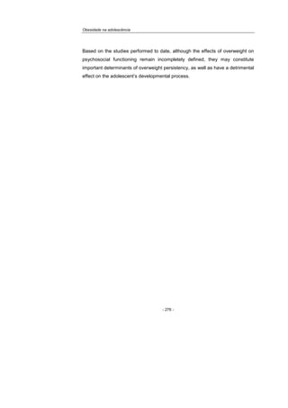 Obesidade na adolescência
- 276 -
Based on the studies performed to date, although the effects of overweight on
psychosocial functioning remain incompletely defined, they may constitute
important determinants of overweight persistency, as well as have a detrimental
effect on the adolescent’s developmental process.
 
