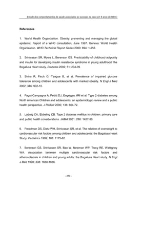 Estudo dos comportamentos de saúde associados ao excesso de peso em 8 anos do HBSC
- 277 -
References
1. World Health Organization. Obesity: preventing and managing the global
epidemic. Report of a WHO consultation, June 1997. Geneva: World Health
Organization, WHO Technical Report Series 2000; 894: 1-253.
2. Srinivasan SR, Myers L, Berenson GS. Predictability of childhood adiposity
and insulin for developing insulin resistance syndrome in young adulthood: the
Bogalusa Heart study. Diabetes 2002; 51: 204-09.
3. Sinha R, Fisch G, Teague B, et al. Prevalence of impaired glucose
tolerance among children and adolescents with marked obesity. N Engl J Med
2002; 346: 902-10.
4. Fagot-Campagna A, Pettitt DJ, Engelgau MM et al. Type 2 diabetes among
North American Children and adolescents: an epidemiologic review and a public
health perspective. J Pediatr 2000; 136: 664-72.
5. Ludwig CA, Ebbeling CB. Type 2 diabetes mellitus in children: primary care
and public health considerations. JAMA 2001; 286: 1427-30.
6. Freedman DS, Dietz WH, Srinivasan SR, et al. The relation of overweight to
cardiovascular risk factors among children and adolescents: the Bogalusa Heart
Study. Pediatrics 1999; 103: 1175-82.
7. Berenson GS, Srinivasan SR, Bao W, Newman WP, Tracy RE, Wattigney
WA. Association between multiple cardiovascular risk factors and
atherosclerosis in children and young adults: the Bogalusa Heart study. N Engl
J Med 1998; 338: 1650-1656.
 