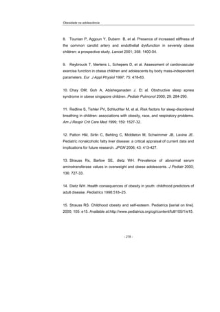 Obesidade na adolescência
- 278 -
8. Tounian P, Aggoun Y, Dubern B, et al. Presence of increased stiffness of
the common carotid artery and endothelial dysfunction in severely obese
children: a prospective study. Lancet 2001; 358: 1400-04.
9. Reybrouck T, Mertens L, Schepers D, et al. Assessment of cardiovascular
exercise function in obese children and adolescents by body mass-independent
parameters. Eur J Appl Physiol 1997; 75: 478-83.
10. Chay OM, Goh A, Abisheganaden J. Et al. Obstructive sleep apnea
syndrome in obese singapore children. Pediatr Pulmonol 2000; 29: 284-290.
11. Redline S, Tishler PV, Schluchter M, et al. Risk factors for sleep-disordered
breathing in children: associations with obesity, race, and respiratory problems.
Am J Respir Crit Care Med 1999; 159: 1527-32.
12. Patton HM, Sirlin C, Behling C, Middleton M, Schwimmer JB, Lavine JE.
Pediatric nonalcoholic fatty liver disease: a critical appraisal of current data and
implications for future research. JPGN 2006; 43: 413-427.
13. Strauss Rs, Barlow SE, dietz WH. Prevalence of abnormal serum
aminotransferase values in overweight and obese adolescents. J Pediatr 2000;
136: 727-33.
14. Dietz WH. Health consequences of obesity in youth: childhood predictors of
adult disease. Pediatrics 1998:518–25.
15. Strauss RS. Childhood obesity and self-esteem. Pediatrics [serial on line].
2000; 105: e15. Available at:http://www.pediatrics.org/cgi/content/full/105/1/e15.
 