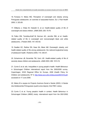 Estudo dos comportamentos de saúde associados ao excesso de peso em 8 anos do HBSC
- 279 -
16. Fonseca H, Matos MG. Perception of overweight and obesity among
Portuguese adolescents: an overview of associated factors. Eur J Publ Health
2005; 3: 323-28.
17. Williams J, Wake M, Hesketh K, et al. Health-related quality of life of
overweight and obese children. JAMA 2005; 293: 70-76.
18. Fallon EM, Tanofsky-Kraff M, Norman AC, Jennifer RM, et al. Health-
related quality of life in overweight and nonoverweight black and white
adolescents. J Pediatr 2005; 147; 443-50.
19. Swallen KC, Reither EN, Haas SA, Meier AM. Overweight, obesity, and
health-related quality of life among adolescents: the national longitudinal study
of adolescent health. Pediatrics 2005; 115: 340-47.
20. Schwimmer JB, Burwinkle TM, Varni JW. Health-related quality of life of
severely obese children and adolescents. JAMA 2003; 289: 1813-19.
21. Currie C et al. eds. Inequalities in young people’s health. Health Behaviour
in School-aged Children international report from the 2005/2006 survey.
Copenhagen, WHO Regional Office for Europe, 2008 (Health Policy for
Children and adolescents, Nº 5; http://www.euro.who.int/document/E91416.pdf,
accessed on 17 June 2008.
22. Matos M e equipa do Projecto Aventura Social e Saúde (2003). A Saúde
dos Adolescentes Portugueses (quatro anos depois). Eds FMH: Lisboa.
23. Currie C et al. Young people’s health in context. Health Behaviour in
School-aged Children (HBSC) study: international report from the 2001/2002
 