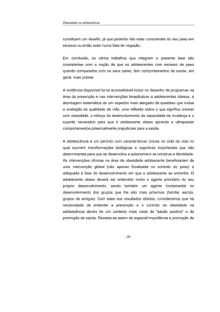 Obesidade na adolescência
- 28 -
constituem um desafio, já que poderão não estar conscientes do seu peso em
excesso ou então estar numa fase de negação.
Em conclusão, os vários trabalhos que integram a presente tese são
consistentes com a noção de que os adolescentes com excesso de peso
quando comparados com os seus pares, têm comportamentos de saúde, em
geral, mais pobres.
A evidência disponível torna aconselhável incluir no desenho de programas na
área da prevenção e nas intervenções terapêuticas a adolescentes obesos, a
abordagem sistemática de um espectro mais alargado de questões que inclua
a avaliação da qualidade de vida, uma reflexão sobre o que significa crescer
com obesidade, o reforço do desenvolvimento da capacidade de mudança e o
suporte necessário para que o adolescente obeso aprenda a ultrapassar
comportamentos potencialmente prejudiciais para a saúde.
A adolescência é um período com características únicas no ciclo de vida no
qual ocorrem transformações biológicas e cognitivas importantes que são
determinantes para que se desenvolva a autonomia e se construa a identidade.
As intervenções clínicas na área da obesidade adolescente beneficiariam de
uma intervenção global (não apenas focalizada no controlo do peso) e
adequada à fase do desenvolvimento em que o adolescente se encontre. O
adolescente obeso deverá ser entendido como o agente prioritário do seu
próprio desenvolvimento, sendo também um agente fundamental no
desenvolvimento dos grupos que lhe são mais próximos (família, escola,
grupos de amigos). Com base nos resultados obtidos, consideramos que há
necessidade de entender a prevenção e o controlo da obesidade na
adolescência dentro de um contexto mais vasto de “saúde positiva” e de
promoção da saúde. Reveste-se assim de especial importância a promoção de
 