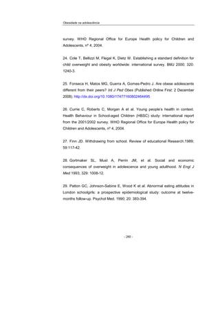 Obesidade na adolescência
- 280 -
survey. WHO Regional Office for Europe Health policy for Children and
Adolescents, nº 4, 2004.
24. Cole T, Bellizzi M, Flegal K, Dietz W. Establishing a standard definition for
child overweight and obesity worldwide: international survey. BMJ 2000; 320:
1240-3.
25. Fonseca H, Matos MG, Guerra A, Gomes-Pedro J. Are obese adolescents
different from their peers? Int J Ped Obes (Published Online First: 2 December
2008). http://dx.doi.org/10.1080/17477160802464495
26. Currie C, Roberts C, Morgan A et al. Young people’s health in context.
Health Behaviour in School-aged Children (HBSC) study: international report
from the 2001/2002 survey. WHO Regional Office for Europe Health policy for
Children and Adolescents, nº 4, 2004.
27. Finn JD. Withdrawing from school. Review of educational Research.1989;
59:117-42.
28. Gortmaker SL, Must A, Perrin JM, et al. Social and economic
consequences of overweight in adolescence and young adulthood. N Engl J
Med 1993; 329: 1008-12.
29. Patton GC, Johnson-Sabine E, Wood K et al. Abnormal eating attitudes in
London schoolgirls: a prospective epidemiological study: outcome at twelve-
months follow-up. Psychol Med. 1990; 20: 383-394.
 