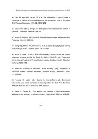 Estudo dos comportamentos de saúde associados ao excesso de peso em 8 anos do HBSC
- 281 -
30. Field AE, Wolf AM, Herzog DB et al. The relationship of caloric intake to
frequency of dieting among preadolescent and adolescent girls. J Am Acad
Child Adolesc Psychiatry. 1993; 32: 1246-1252.
31. Casper RC, Offer D. Weight and dieting concerns in adolescents, fashion or
symptom? Pediatrics. 1990; 86: 384-390.
32. Moses N, Banilivy MM, Lifshitz F. Fear of obesity among adolescent girls.
Pediatrics. 1989; 83: 393-398.
33. Stong WB, Malina RM, Blimkie CJ, et al. Evidence based physical activity
for school-age youth. J Pediatr. 2005; 146:732-737.
34. Biddle S, Sallis J, Cavill N. Policy framework for young people and health-
enhancing physical activity. In: Biddle S, Sallis J, Cavill N, eds. Young and
Active: Young People and Physical Activity.London, England: Health Education
Authority; 1998: 3-16.
35. American Academy of Pediatrics. Active Healthy Living: Prevention of
childhood obesity through increased physical activity. Pediatrics 2006;
117:1834-42.
36. Fonseca H, Matos MG, Guerra A, Gomes-Pedro JC. Emotional,
behavioural, and social correlates of missing values for BMI. Arch Dis Child
2009; 94: 104-109. doi:10.1136 /adc.2008. 139915.
37. Davis H, Gergen PJ. The weights and heights of Mexican-American
adolescents: the accuracy of self-reports. Am J Public Health. 1994; 84: 459-462.
 