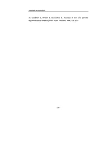 Obesidade na adolescência
- 282 -
38. Goodman E, Hinden B, Khandelwal S. Accuracy of teen and parental
reports of obesity and body mass index. Pediatrics 2000; 106: 52-8.
 