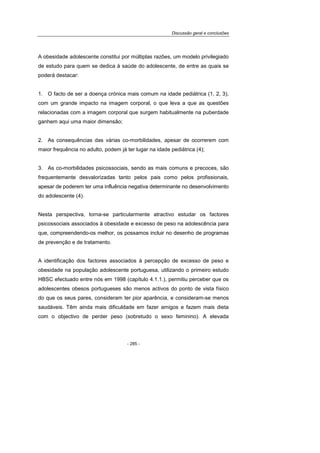 Discussão geral e conclusões
- 285 -
A obesidade adolescente constitui por múltiplas razões, um modelo privilegiado
de estudo para quem se dedica à saúde do adolescente, de entre as quais se
poderá destacar:
1. O facto de ser a doença crónica mais comum na idade pediátrica (1, 2, 3),
com um grande impacto na imagem corporal, o que leva a que as questões
relacionadas com a imagem corporal que surgem habitualmente na puberdade
ganhem aqui uma maior dimensão;
2. As consequências das várias co-morbilidades, apesar de ocorrerem com
maior frequência no adulto, podem já ter lugar na idade pediátrica (4);
3. As co-morbilidades psicossociais, sendo as mais comuns e precoces, são
frequentemente desvalorizadas tanto pelos pais como pelos profissionais,
apesar de poderem ter uma influência negativa determinante no desenvolvimento
do adolescente (4).
Nesta perspectiva, torna-se particularmente atractivo estudar os factores
psicossociais associados à obesidade e excesso de peso na adolescência para
que, compreendendo-os melhor, os possamos incluir no desenho de programas
de prevenção e de tratamento.
A identificação dos factores associados à percepção de excesso de peso e
obesidade na população adolescente portuguesa, utilizando o primeiro estudo
HBSC efectuado entre nós em 1998 (capítulo 4.1.1.), permitiu perceber que os
adolescentes obesos portugueses são menos activos do ponto de vista físico
do que os seus pares, consideram ter pior aparência, e consideram-se menos
saudáveis. Têm ainda mais dificuldade em fazer amigos e fazem mais dieta
com o objectivo de perder peso (sobretudo o sexo feminino). A elevada
 
