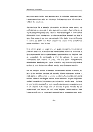 Obesidade na adolescência
- 286 -
concordância encontrada entre a classificação de obesidade baseada no peso
e estatura auto-reportados e a percepção da imagem corporal veio reforçar a
validade dos resultados.
Surpreendente foi a elevada percentagem encontrada neste estudo de
adolescentes sem excesso de peso que referiram estar a fazer dieta com o
objectivo de perder peso (6,0%), e a ainda maior percentagem de adolescentes
classificados como com excesso de peso (36,4%) que referiram não estar a
fazer dieta porque o seu peso era adequado. Estes dados foram confirmados
no estudo de 2002 onde foram encontrados valores muito semelhantes
(respectivamente, 5,4% e 38,0%).
Se o primeiro grupo nos surge como um grupo preocupante, reportando-nos
para uma discussão muito actual da interface entre anorexia e obesidade, o
segundo lança-nos um importante desafio, nomeadamente, do ponto de vista
da necessidade de identificação a nível da vigilância de saúde dos
adolescentes com excesso de peso, para que sejam atempadamente
referenciados. As estratégias a utilizar, quando já integrados num programa de
controlo de peso, também deverão ser revistas segundo esta perspectiva.
Um dos principais motivos de interesse deste trabalho residirá, no entanto, no
facto de ter permitido identificar os principais factores que podem explicar o
modo como os adolescentes se vêem a si próprios, funcionando assim como
factores preditivos da imagem corporal. Neste trabalho a imagem corporal foi
avaliada utilizando um instrumento que consiste numa sequência de 7 silhuetas
do sexo feminino e outras 7 do sexo masculino que evoluem progressivamente
de um aspecto muito magro para um excesso de peso marcado (5). Os
adolescentes com valores de IMC mais elevados identificaram-se mais
frequentemente com as imagens correspondentes ao excesso de peso, assim
 