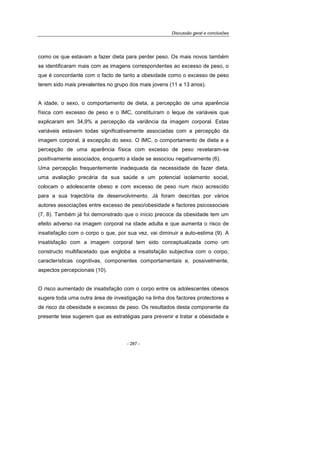 Discussão geral e conclusões
- 287 -
como os que estavam a fazer dieta para perder peso. Os mais novos também
se identificaram mais com as imagens correspondentes ao excesso de peso, o
que é concordante com o facto de tanto a obesidade como o excesso de peso
terem sido mais prevalentes no grupo dos mais jovens (11 a 13 anos).
A idade, o sexo, o comportamento de dieta, a percepção de uma aparência
física com excesso de peso e o IMC, constituíram o leque de variáveis que
explicaram em 34,9% a percepção da variância da imagem corporal. Estas
variáveis estavam todas significativamente associadas com a percepção da
imagem corporal, à excepção do sexo. O IMC, o comportamento de dieta e a
percepção de uma aparência física com excesso de peso revelaram-se
positivamente associados, enquanto a idade se associou negativamente (6).
Uma percepção frequentemente inadequada da necessidade de fazer dieta,
uma avaliação precária da sua saúde e um potencial isolamento social,
colocam o adolescente obeso e com excesso de peso num risco acrescido
para a sua trajectória de desenvolvimento. Já foram descritas por vários
autores associações entre excesso de peso/obesidade e factores psicossociais
(7, 8). Também já foi demonstrado que o início precoce da obesidade tem um
efeito adverso na imagem corporal na idade adulta e que aumenta o risco de
insatisfação com o corpo o que, por sua vez, vai diminuir a auto-estima (9). A
insatisfação com a imagem corporal tem sido conceptualizada como um
constructo multifacetado que engloba a insatisfação subjectiva com o corpo,
características cognitivas, componentes comportamentais e, possivelmente,
aspectos percepcionais (10).
O risco aumentado de insatisfação com o corpo entre os adolescentes obesos
sugere toda uma outra área de investigação na linha dos factores protectores e
de risco da obesidade e excesso de peso. Os resultados desta componente da
presente tese sugerem que as estratégias para prevenir e tratar a obesidade e
 
